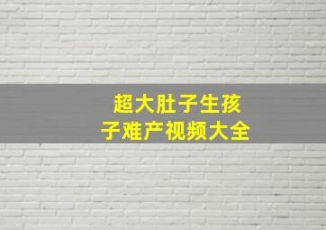 超大肚子生孩子难产视频大全