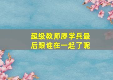 超级教师廖学兵最后跟谁在一起了呢