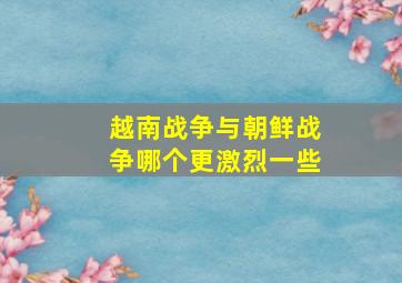 越南战争与朝鲜战争哪个更激烈一些