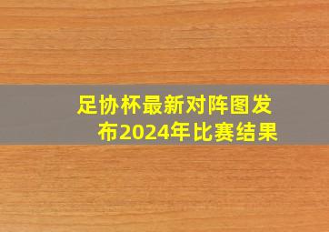 足协杯最新对阵图发布2024年比赛结果