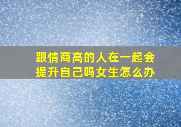 跟情商高的人在一起会提升自己吗女生怎么办