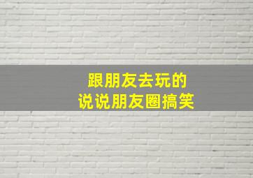 跟朋友去玩的说说朋友圈搞笑