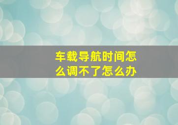 车载导航时间怎么调不了怎么办