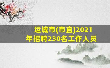 运城市(市直)2021年招聘230名工作人员