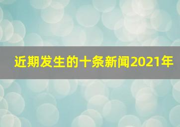 近期发生的十条新闻2021年