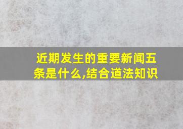 近期发生的重要新闻五条是什么,结合道法知识