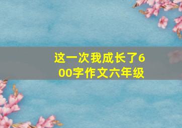 这一次我成长了600字作文六年级