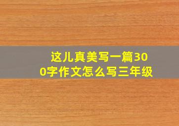 这儿真美写一篇300字作文怎么写三年级