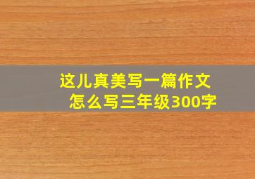 这儿真美写一篇作文怎么写三年级300字