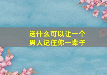 送什么可以让一个男人记住你一辈子