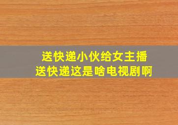 送快递小伙给女主播送快递这是啥电视剧啊