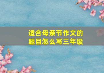 适合母亲节作文的题目怎么写三年级