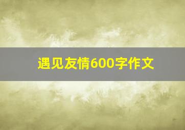 遇见友情600字作文