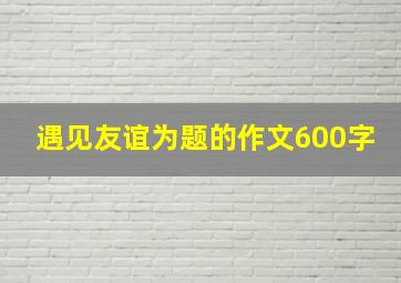 遇见友谊为题的作文600字