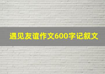 遇见友谊作文600字记叙文