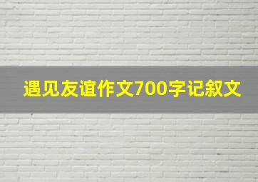 遇见友谊作文700字记叙文