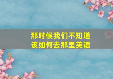 那时候我们不知道该如何去那里英语