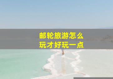 邮轮旅游怎么玩才好玩一点