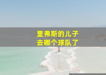 里弗斯的儿子去哪个球队了