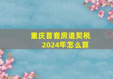 重庆首套房退契税2024年怎么算