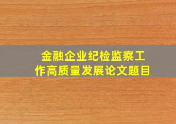 金融企业纪检监察工作高质量发展论文题目