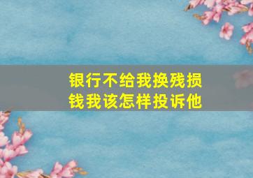 银行不给我换残损钱我该怎样投诉他