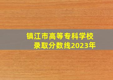 镇江市高等专科学校录取分数线2023年