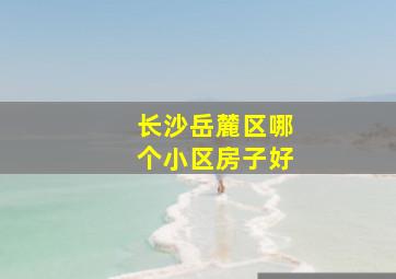 长沙岳麓区哪个小区房子好