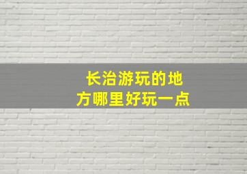 长治游玩的地方哪里好玩一点