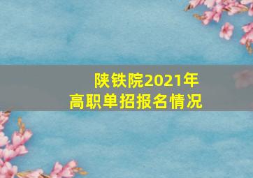 陕铁院2021年高职单招报名情况