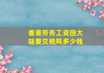 香港劳务工资回大陆要交税吗多少钱