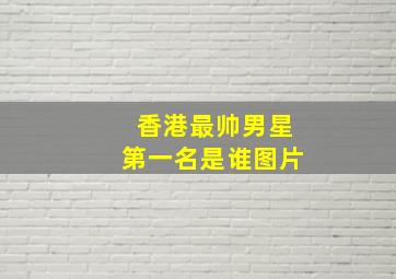 香港最帅男星第一名是谁图片