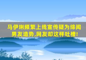 马伊琍频繁上线宣传疑为绯闻男友造势,网友却这样吐槽!