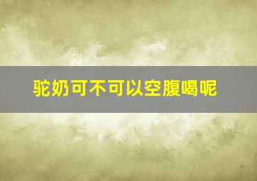 驼奶可不可以空腹喝呢