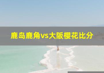 鹿岛鹿角vs大阪樱花比分