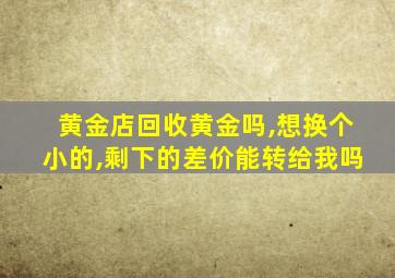 黄金店回收黄金吗,想换个小的,剩下的差价能转给我吗