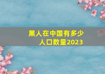 黑人在中国有多少人口数量2023