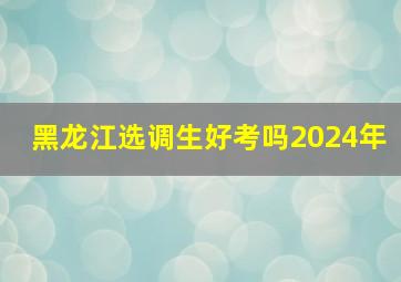 黑龙江选调生好考吗2024年