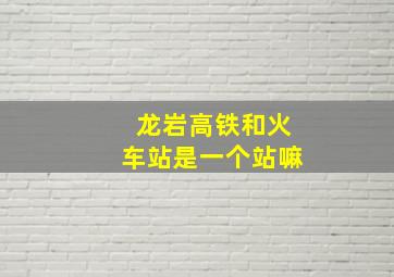 龙岩高铁和火车站是一个站嘛