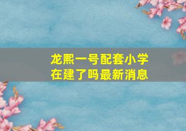 龙熙一号配套小学在建了吗最新消息